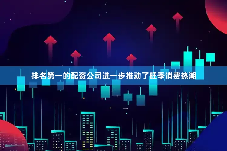 排名第一的配资公司进一步推动了旺季消费热潮