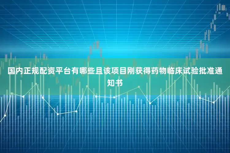 国内正规配资平台有哪些且该项目刚获得药物临床试验批准通知书