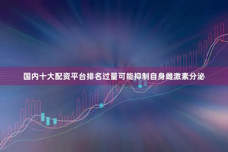 国内十大配资平台排名过量可能抑制自身雌激素分泌