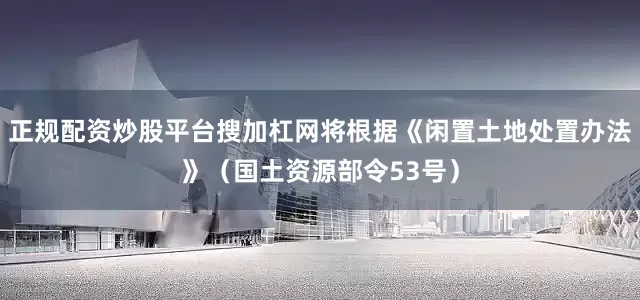正规配资炒股平台搜加杠网将根据《闲置土地处置办法》（国土资源部令53号）