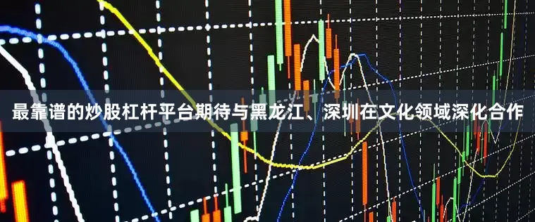 最靠谱的炒股杠杆平台期待与黑龙江、深圳在文化领域深化合作
