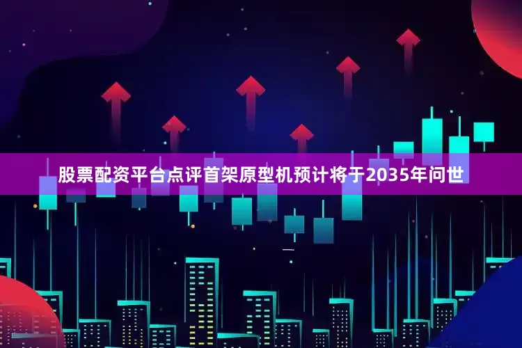 股票配资平台点评首架原型机预计将于2035年问世