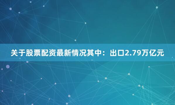 关于股票配资最新情况其中：出口2.79万亿元