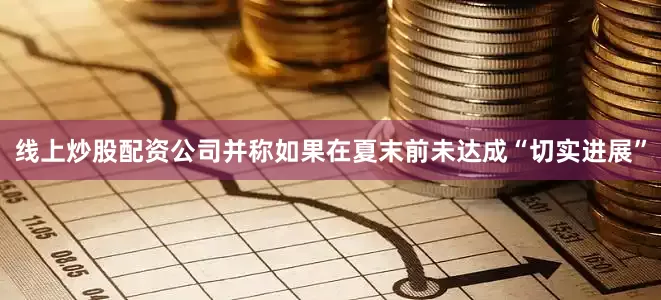 线上炒股配资公司并称如果在夏末前未达成“切实进展”