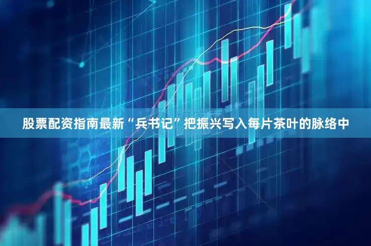 股票配资指南最新“兵书记”把振兴写入每片茶叶的脉络中