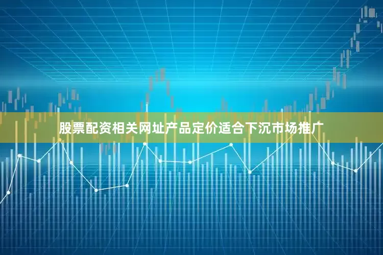 股票配资相关网址产品定价适合下沉市场推广