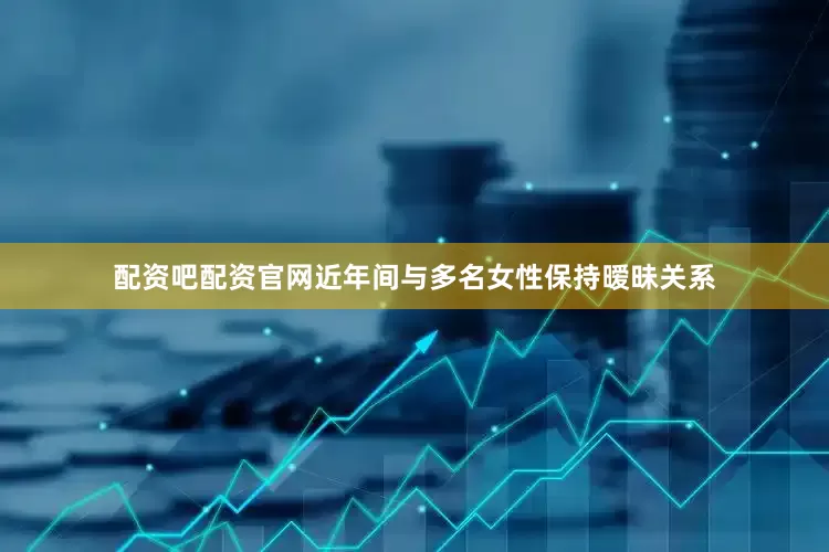 配资吧配资官网近年间与多名女性保持暧昧关系