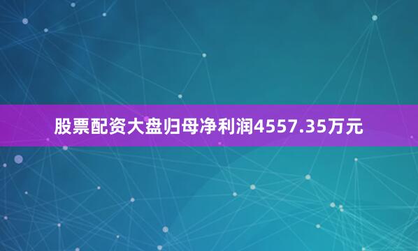 股票配资大盘归母净利润4557.35万元