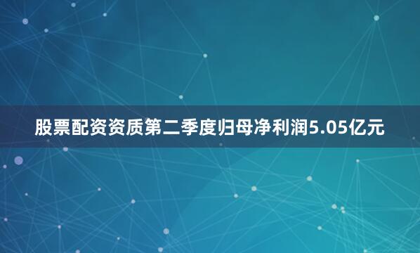 股票配资资质第二季度归母净利润5.05亿元