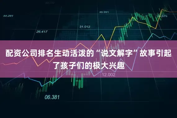 配资公司排名生动活泼的“说文解字”故事引起了孩子们的极大兴趣